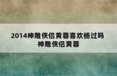 2014神雕侠侣黄蓉喜欢杨过吗 神雕侠侣黄蓉